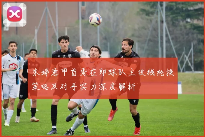 朱婷意甲首秀在即球队主攻线轮换策略及对手实力深度解析